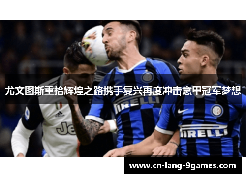 尤文图斯重拾辉煌之路携手复兴再度冲击意甲冠军梦想