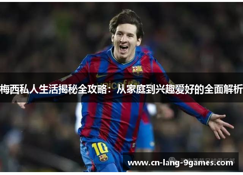 梅西私人生活揭秘全攻略：从家庭到兴趣爱好的全面解析