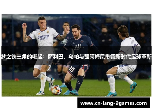 梦之铁三角的崛起：萨利巴、乌帕与楚阿梅尼带领新时代足球革新
