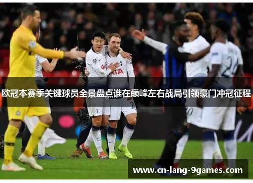 欧冠本赛季关键球员全景盘点谁在巅峰左右战局引领豪门冲冠征程